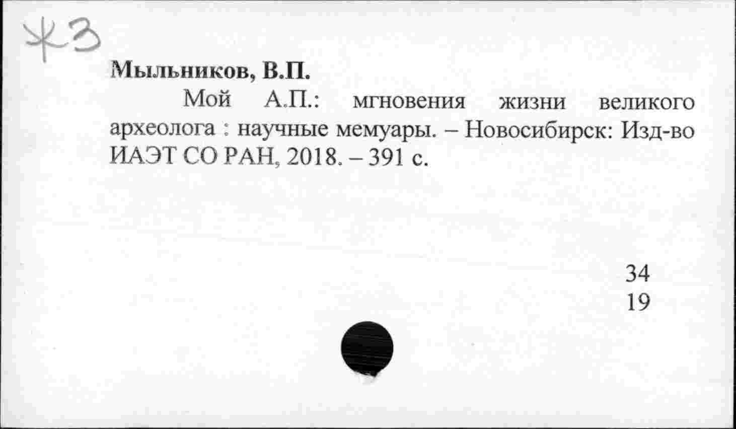 ﻿Мыльников, В.П.
Мой А.П.: мгновения жизни великого археолога : научные мемуары. — Новосибирск: Изд-во ИАЭТ СО РАН, 2018. - 391 с.
34
19